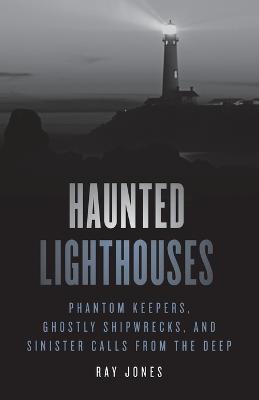 Haunted Lighthouses: Phantom Keepers, Ghostly Shipwrecks, and Sinister Calls from the Deep - Ray Jones