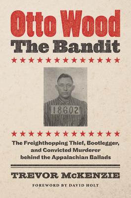 Otto Wood, the Bandit: The Freighthopping Thief, Bootlegger, and Convicted Murderer Behind the Appalachian Ballads - Trevor Mckenzie