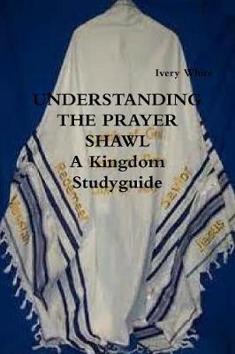 UNDERSTANDING THE PRAYER SHAWL A Kingdom Studyguide - Ivery White