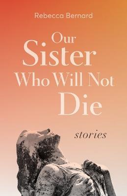 Our Sister Who Will Not Die: Stories - Rebecca Bernard