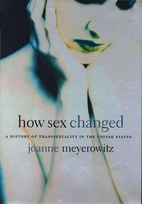 How Sex Changed: A History of Transsexuality in the United States - Joanne Meyerowitz