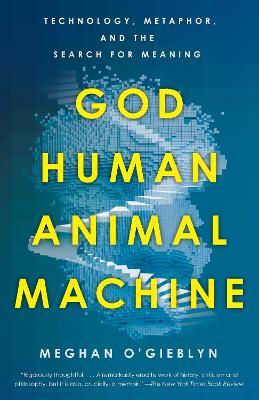God, Human, Animal, Machine: Technology, Metaphor, and the Search for Meaning - Meghan O'gieblyn