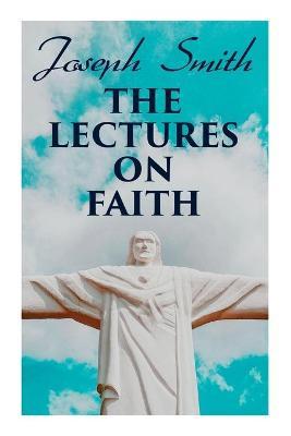 The Lectures on Faith: Teachings on the Doctrine and Theology of Mormons - Joseph Smith