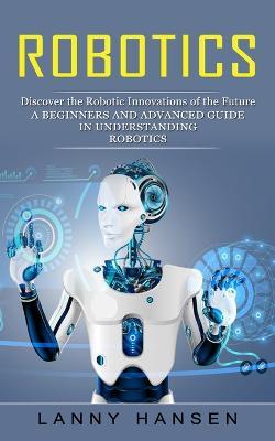 Robotics: Discover the Robotic Innovations of the Future (A Beginners and Advanced Guide in Understanding Robotics) - Lanny Hansen