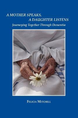 A Mother Speaks, A Daughter Listens: Journeying Together Through Dementia - Felicia Mitchell