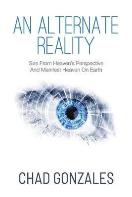 An Alternate Reality: See From Heaven's Perspective So You Manifest Heaven On Earth - Chad Gonzales