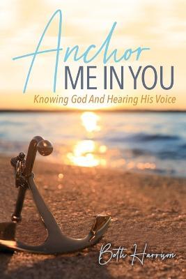 Anchor Me in You: Knowing God And Hearing His Voice - Beth Harrison