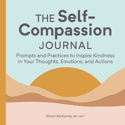 The Self-Compassion Journal: Prompts and Practices to Inspire Kindness in Your Thoughts, Emotions, and Actions - Alison Mckleroy