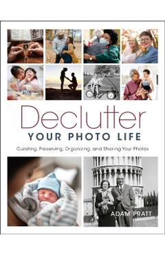 Declutter Your Photo Life: Curating, Preserving, Organizing, and Sharing Your Photos - Adam Pratt