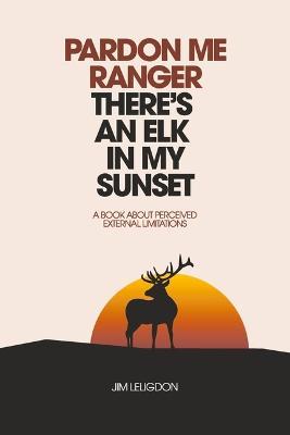 Pardon Me Ranger There's an Elk in My Sunset: A Book about Perceived External Limitations - Jim Leligdon