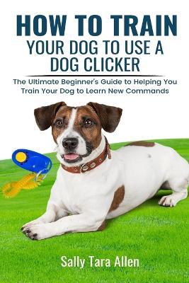 How To Train Your Dog To Use A Dog Clicker: The Ultimate Beginner's Guide to Helping You Train Your Dog to Learn New Commands - Sally Tara Allen