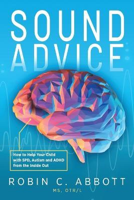 Sound Advice: How to Help Your Child with SPD, Autism and ADHD from the Inside Out - Robin C. Abbott