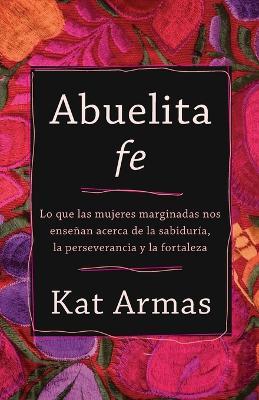 Abuelita Fe: Lo Que Las Mujeres Marginadas Nos Ense�an Acerca de la Sabidur�a, La Perseverancia Y La Fortaleza - Kat Armas