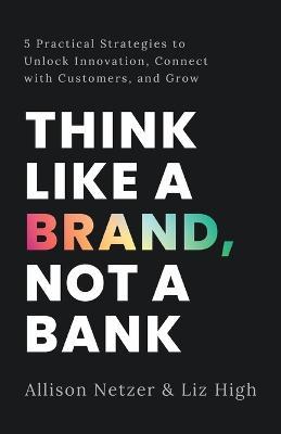 Think like a Brand, Not a Bank: 5 Practical Strategies to Unlock Innovation, Connect with Customers, and Grow - Allison Netzer