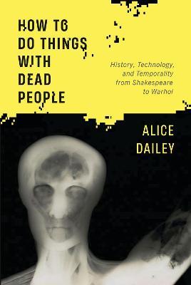 How to Do Things with Dead People: History, Technology, and Temporality from Shakespeare to Warhol - Alice Dailey