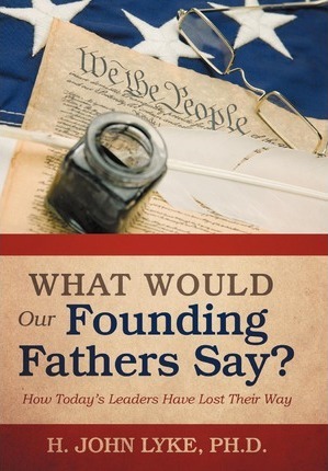 What Would Our Founding Fathers Say?: How Today's Leaders Have Lost Their Way - H. John Lyke
