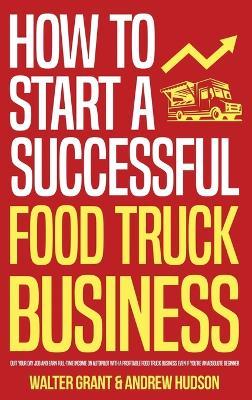 How to Start a Successful Food Truck Business: Quit Your Day Job and Earn Full-time Income on Autopilot With a Profitable Food Truck Business Even if - Walter Grant