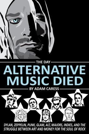 The Day Alternative Music Died: Dylan, Zeppelin, Punk, Glam, Alt, Majors, Indies, and the Struggle between Art and Money for the Soul of Rock - Adam Caress