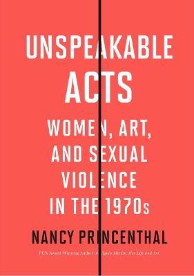 Unspeakable Acts: Women, Art, and Sexual Violence in the 1970s - Nancy Princenthal
