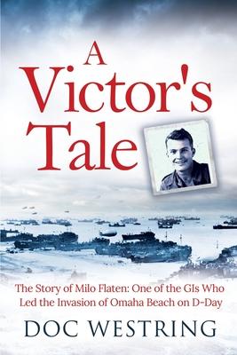 A Victor's Tale: The Story of Milo Flaten: One of the GIs Who Led the Invasion of Omaha Beach on D-Day - Doc Westring