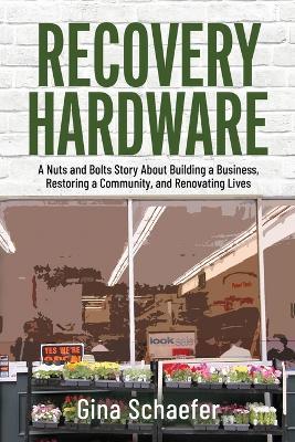 Recovery Hardware: A Nuts and Bolts Story About Building a Business, Restoring a Community, and Renovating Lives - Gina Schaefer