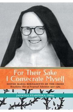 Poza produsului For Their Sake I Consecrate Myself: Sister Maria Bernadette of the Cross (Benedictine Nun of Perpetual Adoration 1927-1963) - Jadwiga Stabinska