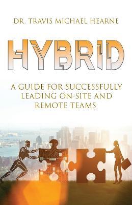 Hybrid: A Guide for Successfully Leading On-Site and Remote Teams - Travis Michael Hearne