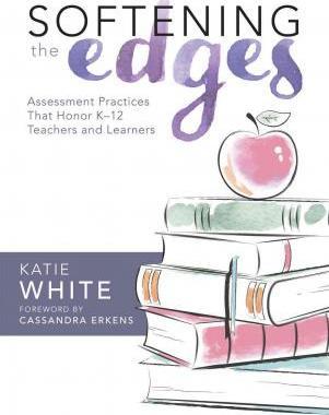 Softening the Edges: Assessment Practices That Honor K-12 Teachers and Learners (Using Responsible Assessment Methods in Ways That Support - Katie White