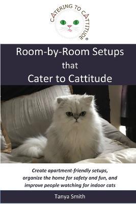 Room-by-Room Setups that Cater to Cattitude: Create apartment-friendly setups, organize the home for safety and fun, and improve people watching for i - Tanya Smith