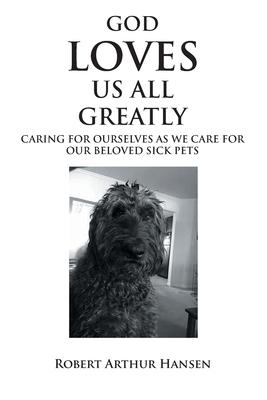 God Loves Us All Greatly: Caring for Ourselves as We Care for Our Beloved Sick Pets - Robert Arthur Hansen