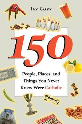 150 People, Places, and Things You Never Knew Were Catholic - Jay Copp