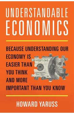 Understandable Economics: Because Understanding Our Economy Is Easier Than You Think and More Important Than You Know - Howard Yaruss
