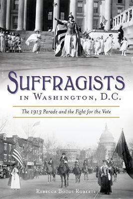 Suffragists in Washington, DC: The 1913 Parade and the Fight for the Vote - Rebecca Boggs Roberts