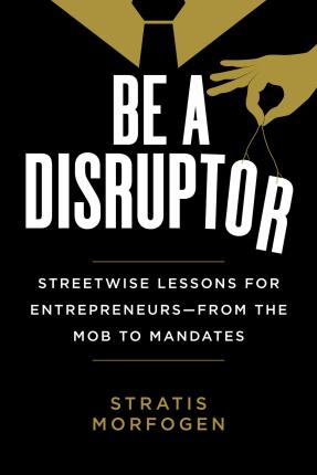 Be a Disruptor: Streetwise Lessons for Entrepreneurs--From the Mob to Mandates - Stratis Morfogen