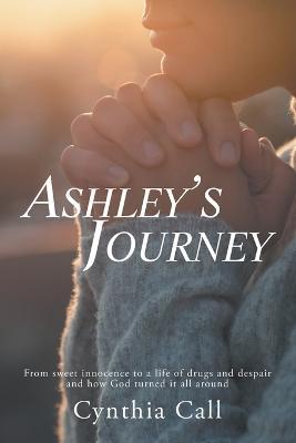 Ashley's Journey: From Sweet Innocence to a Life of Drugs and Despair and How God Turned It All Around - Cynthia Call