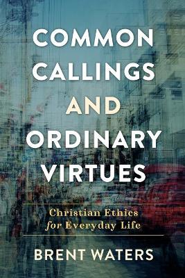 Common Callings and Ordinary Virtues: Christian Ethics for Everyday Life - Brent Waters