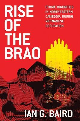 Rise of the Brao: Ethnic Minorities in Northeastern Cambodia During Vietnamese Occupation - Ian G. Baird