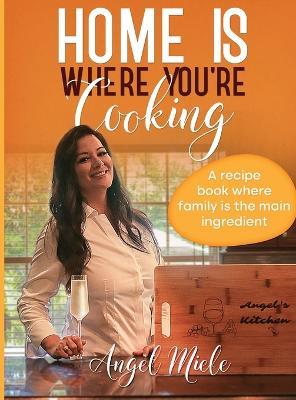 Home Is Where You're Cooking: A Recipe Book Where Family Is the Main Ingredient - Angel Miele