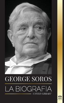 George Soros: La biografía de un hombre controvertido; el colapso de los mercados financieros, las ideas de la sociedad abierta y su - United Library