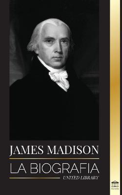 James Madison: La biografía del primer político de Estados Unidos; su vida como padre fundador, presidente y oligarca - United Library