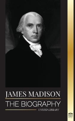 James Madison: The Biography of America's First Politician; his life as a Founding Father, President and Oligarch - United Library