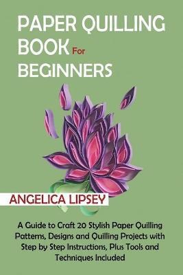 Paper Quilling Book for Beginners: A Guide to Craft 20 Stylish Paper Quilling Patterns, Designs and Quilling Projects with Step by Step Instructions, - Angelica Lipsey