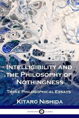 Intelligibility and the Philosophy of Nothingness: Three Philosophical Essays - Kitaro Nishida