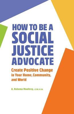 How to Be a Social Justice Advocate: Create Positive Change in Your Home, Community, and World - A. Rahema Mooltrey