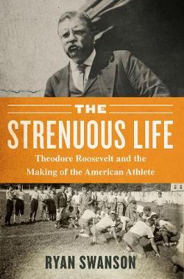 The Strenuous Life: Theodore Roosevelt and the Making of the American Athlete - Ryan Swanson