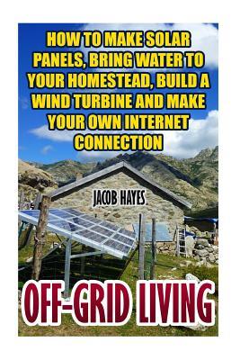 Off-Grid Living: How To Make Solar Panels, Bring Water To Your Homestead, Build A Wind Turbine And Make Your Own Internet Connection - Jacob Hayes