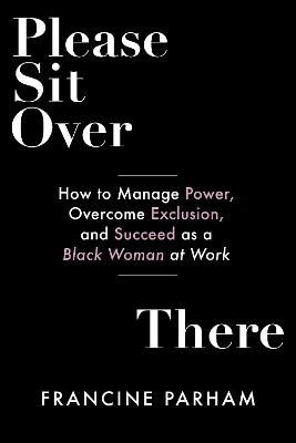 Please Sit Over There: How to Manage Power, Overcome Exclusion, and Succeed as a Black Woman at Work - Francine Parham