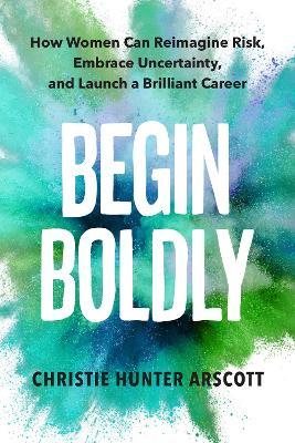Begin Boldly: How Women Can Reimagine Risk, Embrace Uncertainty & Launch a Brilliant Career - Christie Hunter Arscott