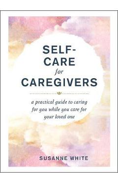 Coperta cărții 'Self-Care for Caregivers: A Practical Guide to Caring for You While You Care for Your Loved One - Susanne White'
