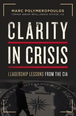 Clarity in Crisis: Leadership Lessons from the CIA - Marc E. Polymeropoulos
